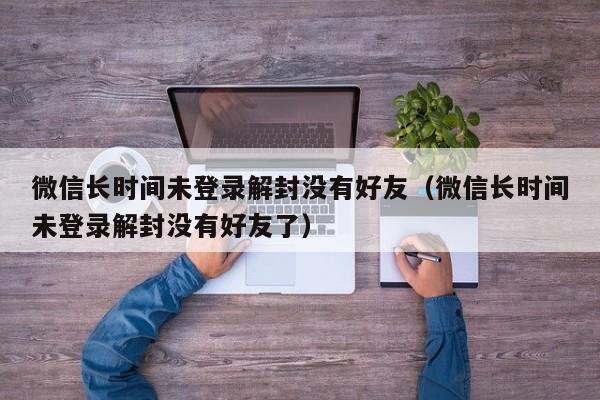 微信辅助-微信长时间未登录解封没有好友（微信长时间未登录解封没有好友了）(1)