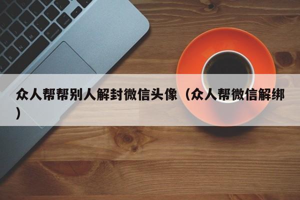 微信封号-众人帮帮别人解封微信头像（众人帮微信解绑）(1)