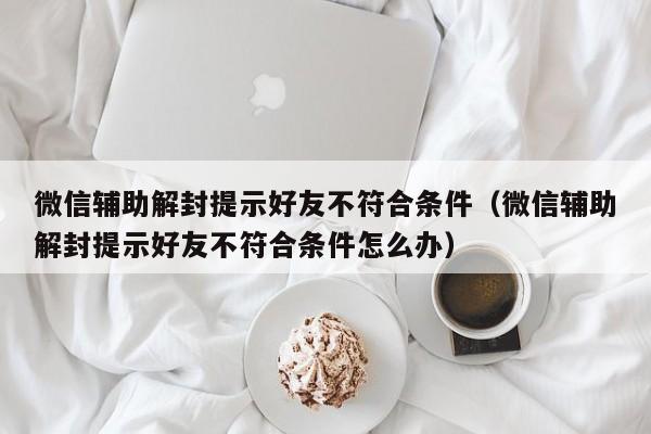 微信注册-微信辅助解封提示好友不符合条件（微信辅助解封提示好友不符合条件怎么办）(1)