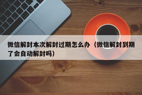 微信封号-微信解封本次解封过期怎么办（微信解封到期了会自动解封吗）(1)