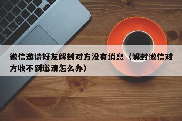 微信封号-微信邀请好友解封对方没有消息（解封微信对方收不到邀请怎么办）(1)