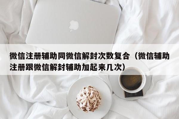 微信封号-微信注册辅助同微信解封次数复合（微信辅助注册跟微信解封辅助加起来几次）(1)