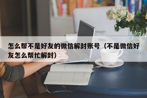 微信辅助-怎么帮不是好友的微信解封账号（不是微信好友怎么帮忙解封）(1)