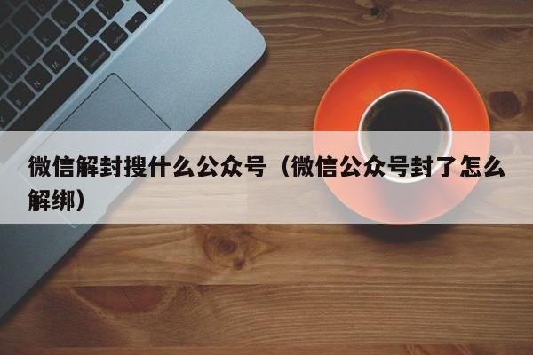 微信辅助-微信解封搜什么公众号（微信公众号封了怎么解绑）(1)