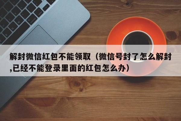 微信解封-解封微信红包不能领取（微信号封了怎么解封,已经不能登录里面的红包怎么办）(1)