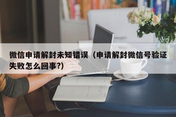 微信解封-微信申请解封未知错误（申请解封微信号验证失败怎么回事?）(1)