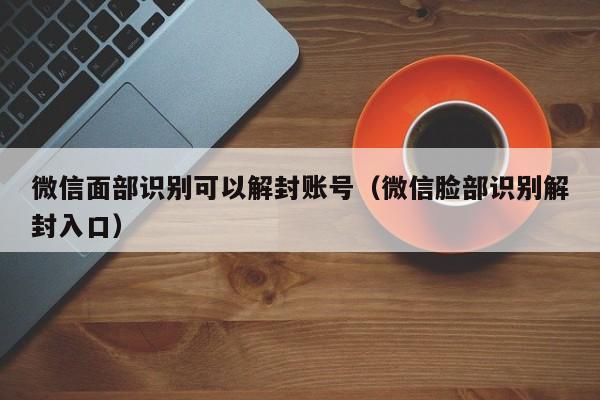 微信封号-微信面部识别可以解封账号（微信脸部识别解封入口）(1)