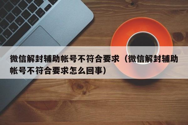 微信注册-微信解封辅助帐号不符合要求（微信解封辅助帐号不符合要求怎么回事）(1)