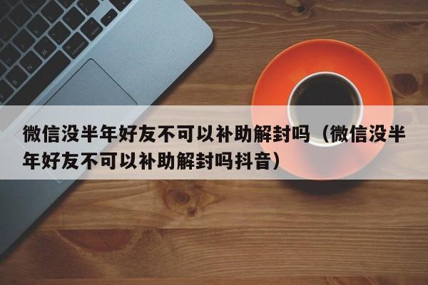 微信解封-微信没半年好友不可以补助解封吗（微信没半年好友不可以补助解封吗抖音）(1)