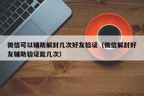 微信注册-微信可以辅助解封几次好友验证（微信解封好友辅助验证能几次）(1)