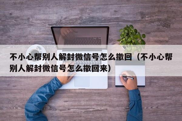 微信注册-不小心帮别人解封微信号怎么撤回（不小心帮别人解封微信号怎么撤回来）(1)