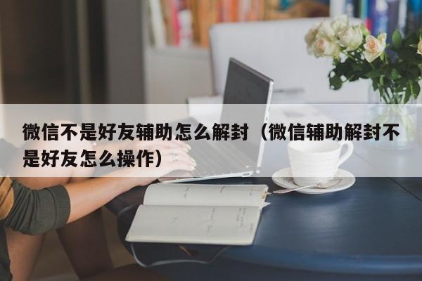 微信解封-微信不是好友辅助怎么解封（微信辅助解封不是好友怎么操作）(1)