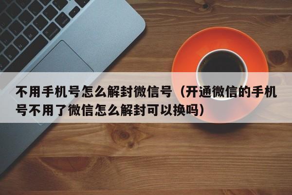 微信辅助-不用手机号怎么解封微信号（开通微信的手机号不用了微信怎么解封可以换吗）(1)