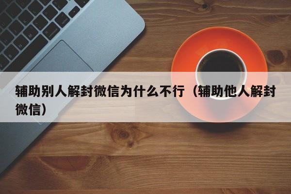 微信辅助-辅助别人解封微信为什么不行（辅助他人解封微信）(1)