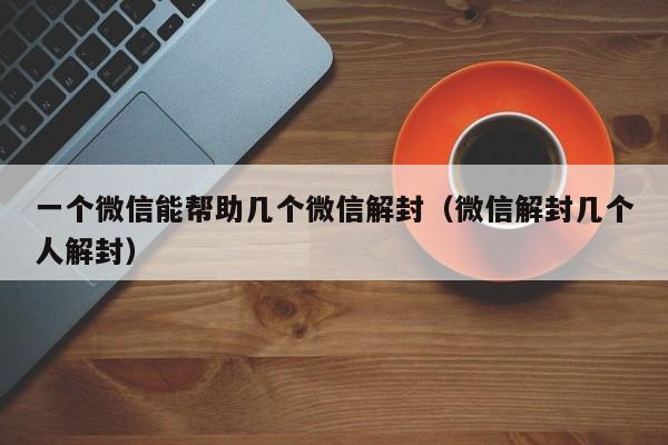 微信注册-一个微信能帮助几个微信解封（微信解封几个人解封）(1)