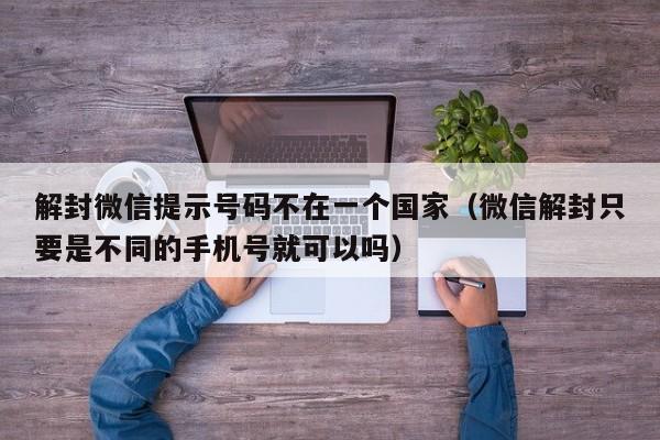 微信注册-解封微信提示号码不在一个国家（微信解封只要是不同的手机号就可以吗）(1)