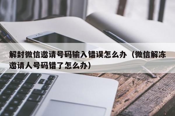 微信封号-解封微信邀请号码输入错误怎么办（微信解冻邀请人号码错了怎么办）(1)