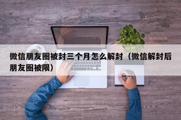 微信注册-微信朋友圈被封三个月怎么解封（微信解封后朋友圈被限）(1)