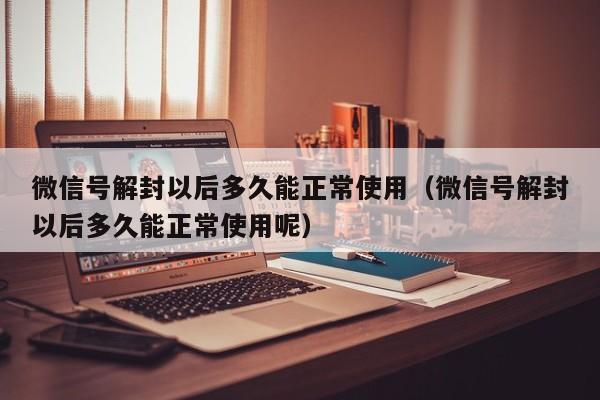 微信辅助-微信号解封以后多久能正常使用（微信号解封以后多久能正常使用呢）(1)