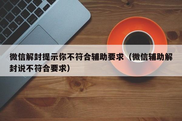 微信解封-微信解封提示你不符合辅助要求（微信辅助解封说不符合要求）(1)