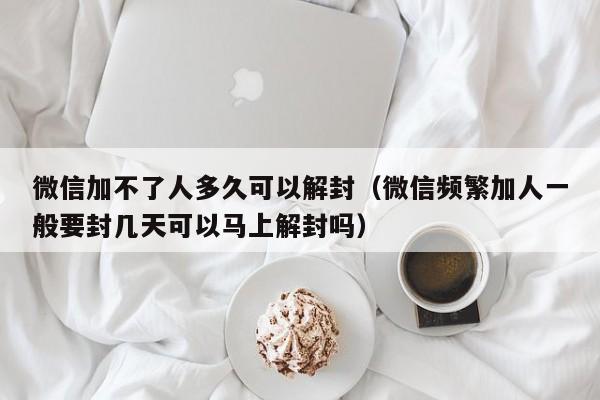 微信封号-微信加不了人多久可以解封（微信频繁加人一般要封几天可以马上解封吗）(1)