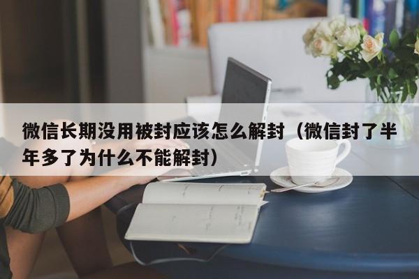 微信注册-微信长期没用被封应该怎么解封（微信封了半年多了为什么不能解封）(1)