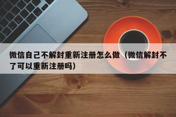 微信封号-微信自己不解封重新注册怎么做（微信解封不了可以重新注册吗）(1)