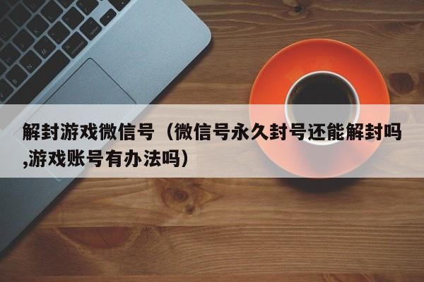 预加保号-解封游戏微信号（微信号永久封号还能解封吗,游戏账号有办法吗）(1)