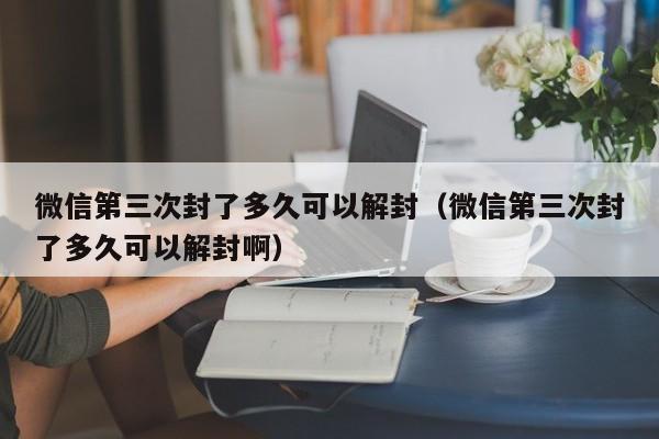 微信注册-微信第三次封了多久可以解封（微信第三次封了多久可以解封啊）(1)