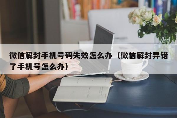 微信辅助-微信解封手机号码失效怎么办（微信解封弄错了手机号怎么办）(1)