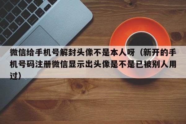 微信辅助-微信给手机号解封头像不是本人呀（新开的手机号码注册微信显示出头像是不是已被别人用过）(1)