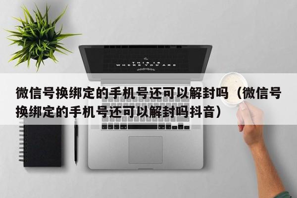 微信解封-微信号换绑定的手机号还可以解封吗（微信号换绑定的手机号还可以解封吗抖音）(1)