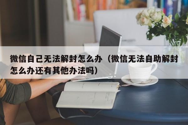 微信解封-微信自己无法解封怎么办（微信无法自助解封怎么办还有其他办法吗）(1)