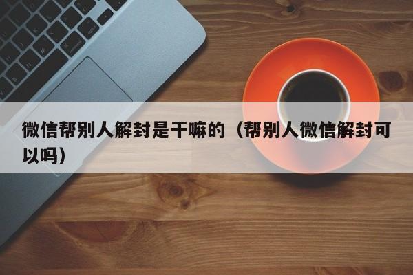 微信注册-微信帮别人解封是干嘛的（帮别人微信解封可以吗）(1)