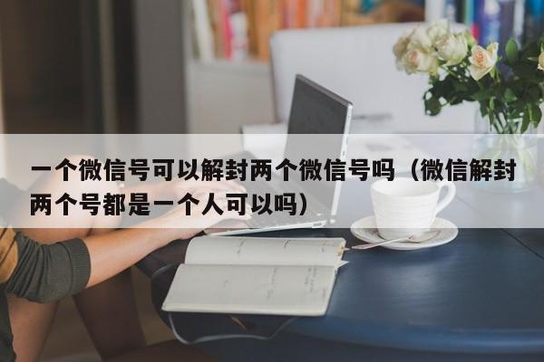 微信解封-一个微信号可以解封两个微信号吗（微信解封两个号都是一个人可以吗）(1)