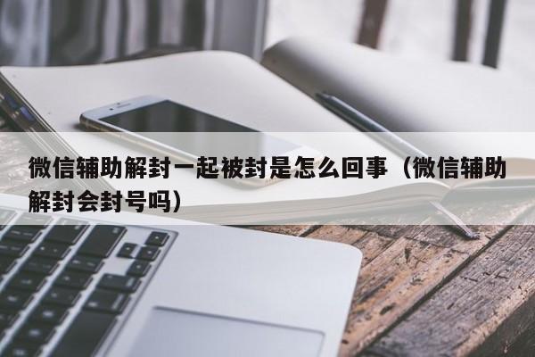 微信解封-微信辅助解封一起被封是怎么回事（微信辅助解封会封号吗）(1)