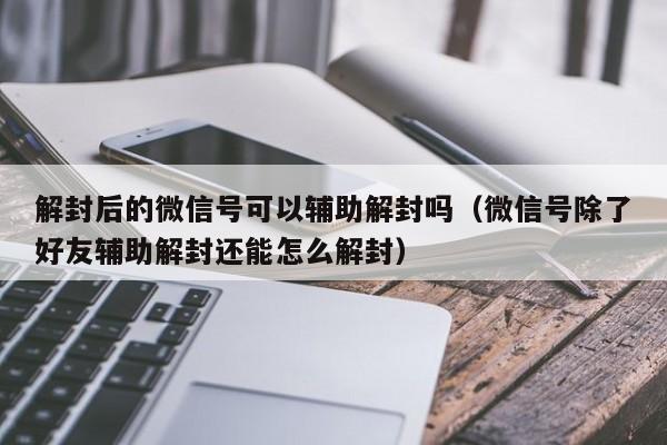 微信辅助-解封后的微信号可以辅助解封吗（微信号除了好友辅助解封还能怎么解封）(1)