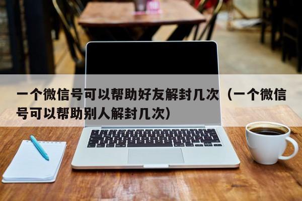 微信辅助-一个微信号可以帮助好友解封几次（一个微信号可以帮助别人解封几次）(1)