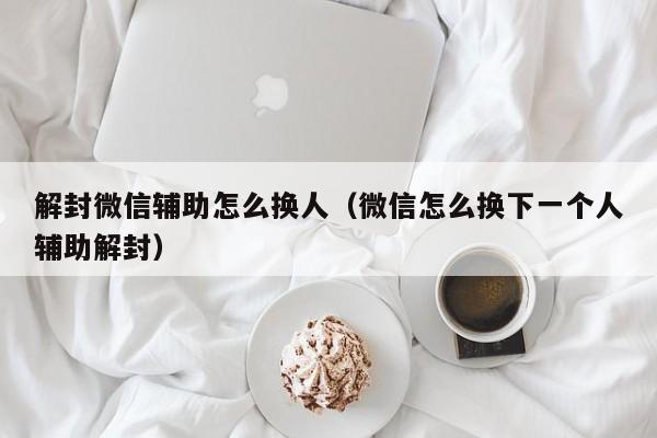 微信注册-解封微信辅助怎么换人（微信怎么换下一个人辅助解封）(1)