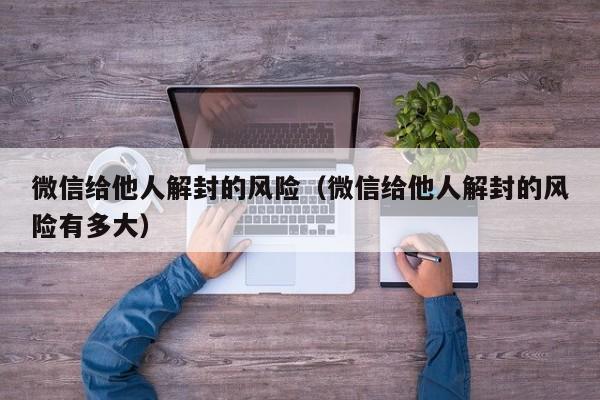 微信封号-微信给他人解封的风险（微信给他人解封的风险有多大）(1)