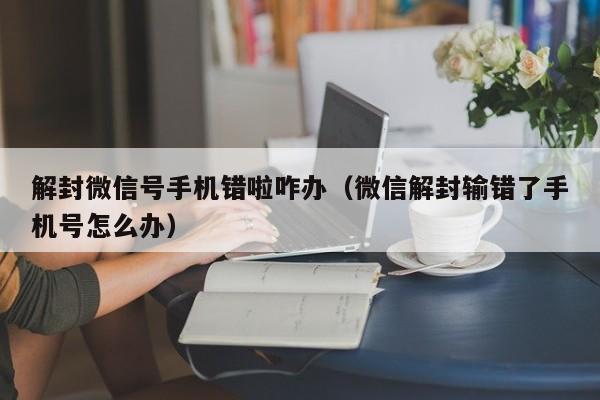 微信注册-解封微信号手机错啦咋办（微信解封输错了手机号怎么办）(1)