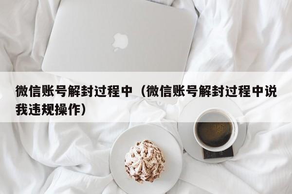 微信解封-微信账号解封过程中（微信账号解封过程中说我违规操作）(1)