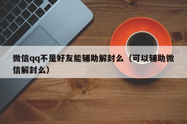 微信注册-微信qq不是好友能辅助解封么（可以辅助微信解封么）(1)