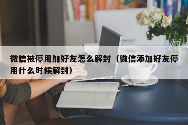 微信注册-微信被停用加好友怎么解封（微信添加好友停用什么时候解封）(1)