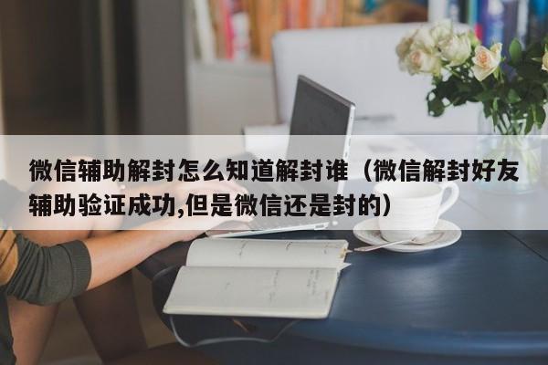 微信解封-微信辅助解封怎么知道解封谁（微信解封好友辅助验证成功,但是微信还是封的）(1)