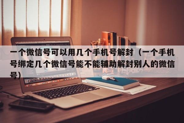 微信封号-一个微信号可以用几个手机号解封（一个手机号绑定几个微信号能不能辅助解封别人的微信号）(1)