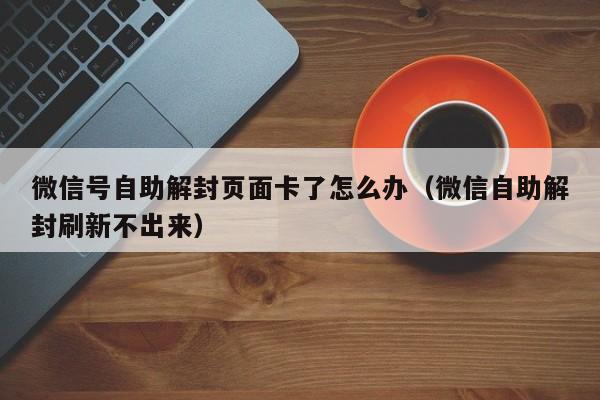 微信辅助-微信号自助解封页面卡了怎么办（微信自助解封刷新不出来）(1)