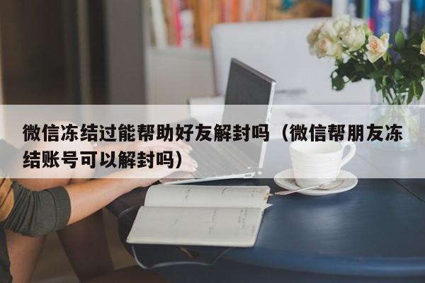 微信注册-微信冻结过能帮助好友解封吗（微信帮朋友冻结账号可以解封吗）(1)