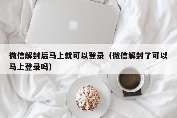 微信辅助-微信解封后马上就可以登录（微信解封了可以马上登录吗）(1)