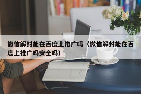 微信辅助-微信解封能在百度上推广吗（微信解封能在百度上推广吗安全吗）(1)